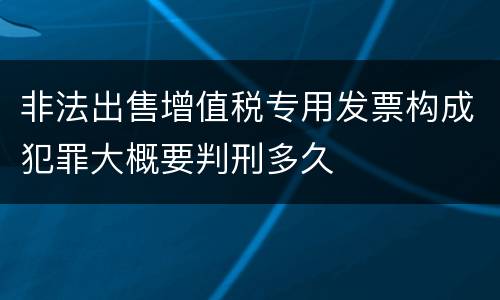 非法出售增值税专用发票构成犯罪大概要判刑多久