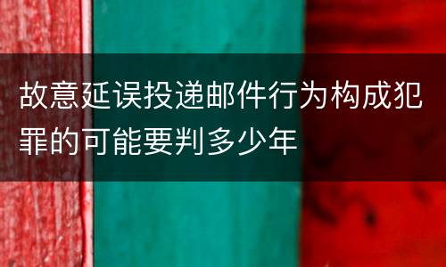 故意延误投递邮件行为构成犯罪的可能要判多少年