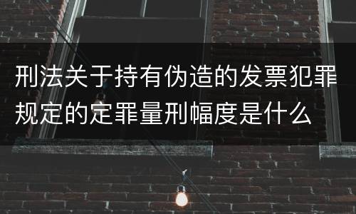 刑法关于持有伪造的发票犯罪规定的定罪量刑幅度是什么