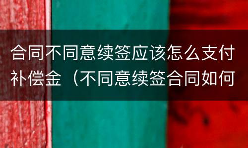 合同不同意续签应该怎么支付补偿金（不同意续签合同如何赔偿）