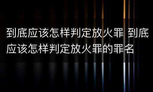 到底应该怎样判定放火罪 到底应该怎样判定放火罪的罪名