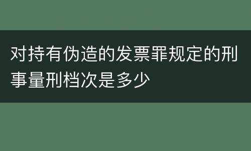 对持有伪造的发票罪规定的刑事量刑档次是多少