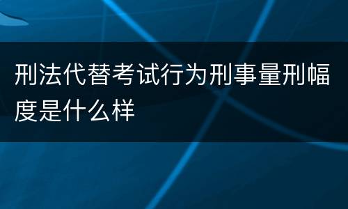 刑法代替考试行为刑事量刑幅度是什么样