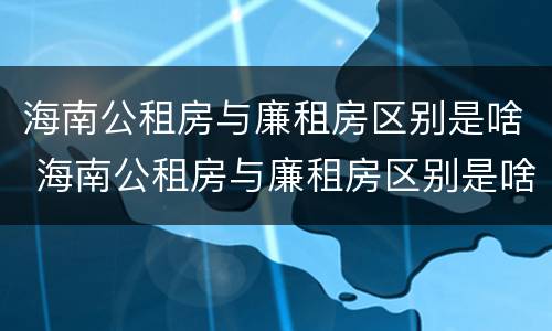海南公租房与廉租房区别是啥 海南公租房与廉租房区别是啥呢
