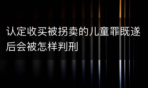 认定收买被拐卖的儿童罪既遂后会被怎样判刑