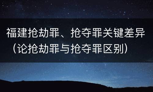 福建抢劫罪、抢夺罪关键差异（论抢劫罪与抢夺罪区别）