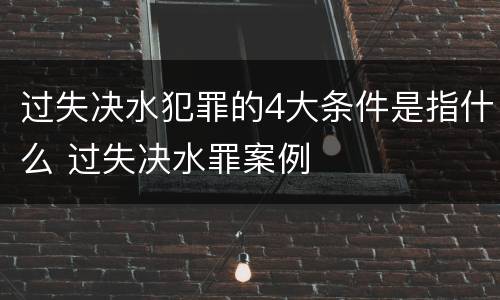 过失决水犯罪的4大条件是指什么 过失决水罪案例