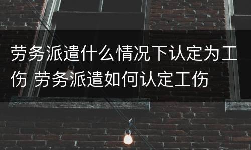 劳务派遣什么情况下认定为工伤 劳务派遣如何认定工伤