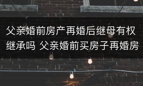 父亲婚前房产再婚后继母有权继承吗 父亲婚前买房子再婚房子的继承人