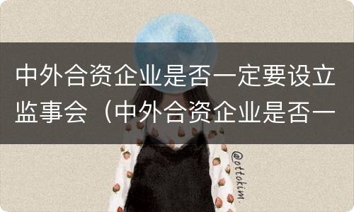 中外合资企业是否一定要设立监事会（中外合资企业是否一定要设立监事会成员）