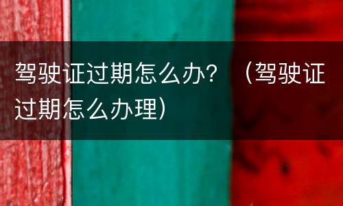 驾驶证过期怎么办？（驾驶证过期怎么办理）