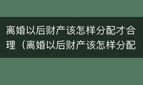 离婚以后财产该怎样分配才合理（离婚以后财产该怎样分配才合理一些）