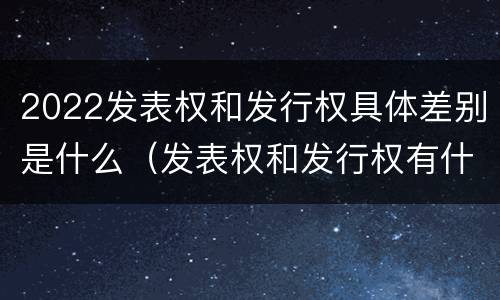 2022发表权和发行权具体差别是什么（发表权和发行权有什么区别）