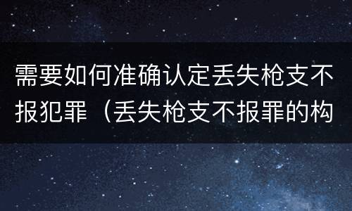 需要如何准确认定丢失枪支不报犯罪（丢失枪支不报罪的构成要件）