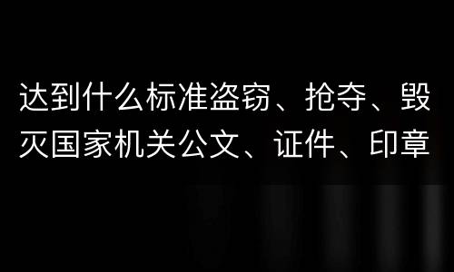 达到什么标准盗窃、抢夺、毁灭国家机关公文、证件、印章罪才能立案