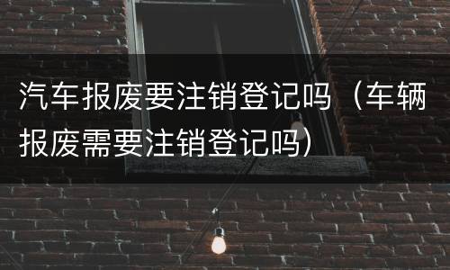 汽车报废要注销登记吗（车辆报废需要注销登记吗）