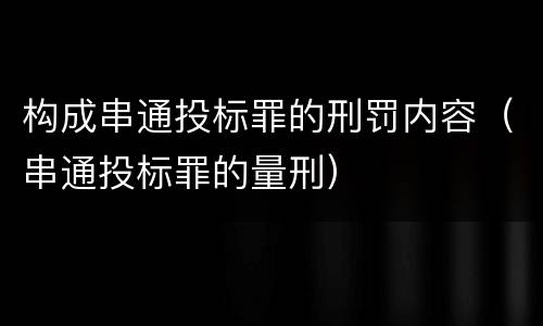 构成串通投标罪的刑罚内容（串通投标罪的量刑）