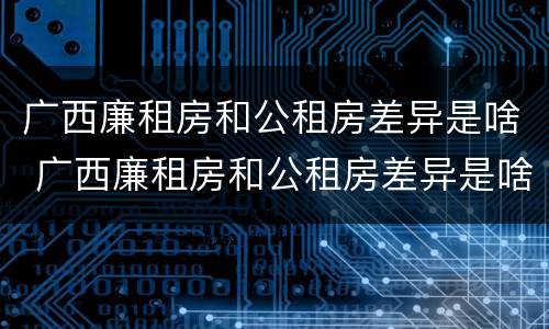 广西廉租房和公租房差异是啥 广西廉租房和公租房差异是啥意思