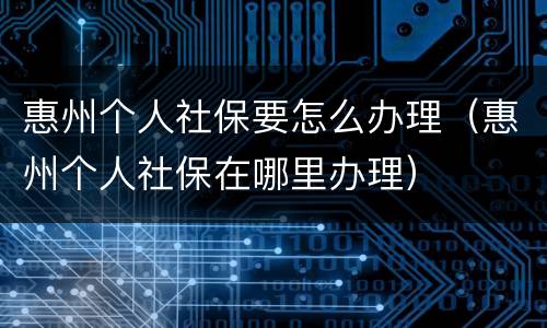 惠州个人社保要怎么办理（惠州个人社保在哪里办理）
