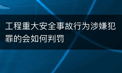 工程重大安全事故行为涉嫌犯罪的会如何判罚