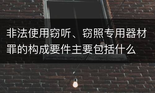 非法使用窃听、窃照专用器材罪的构成要件主要包括什么