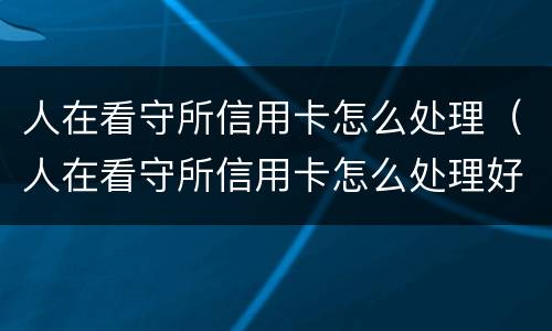人在看守所信用卡怎么处理（人在看守所信用卡怎么处理好）