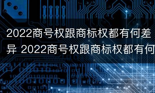 2022商号权跟商标权都有何差异 2022商号权跟商标权都有何差异吗