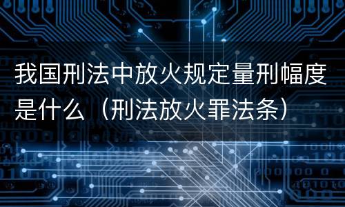 我国刑法中放火规定量刑幅度是什么（刑法放火罪法条）