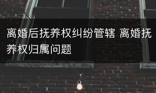 离婚后抚养权纠纷管辖 离婚抚养权归属问题