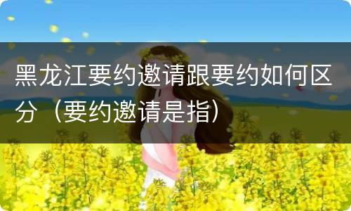 黑龙江要约邀请跟要约如何区分（要约邀请是指）