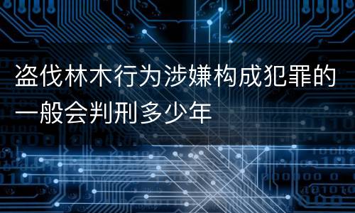 盗伐林木行为涉嫌构成犯罪的一般会判刑多少年