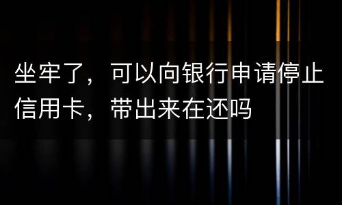 坐牢了，可以向银行申请停止信用卡，带出来在还吗