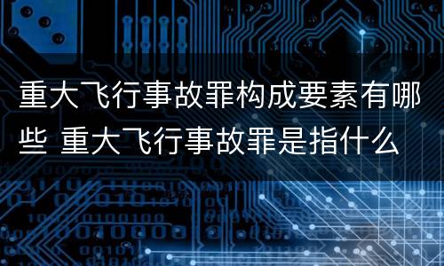 重大飞行事故罪构成要素有哪些 重大飞行事故罪是指什么