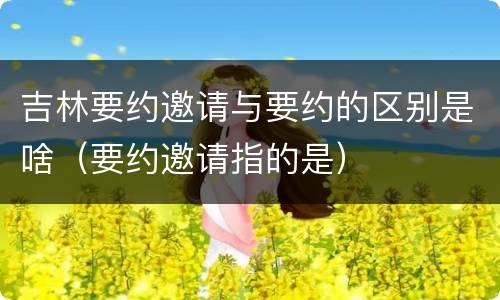 吉林要约邀请与要约的区别是啥（要约邀请指的是）