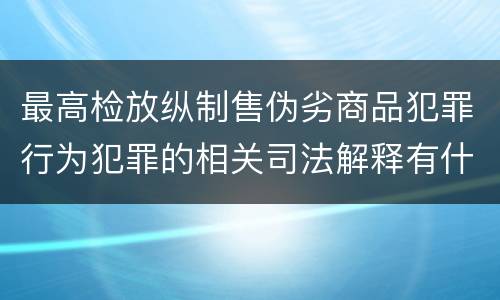 最高检放纵制售伪劣商品犯罪行为犯罪的相关司法解释有什么主要内容