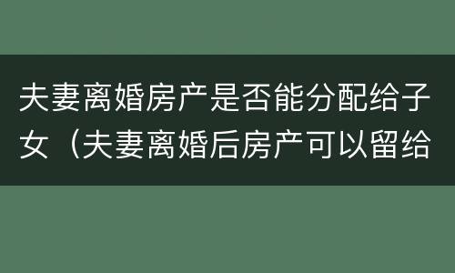 夫妻离婚房产是否能分配给子女（夫妻离婚后房产可以留给子女吗）