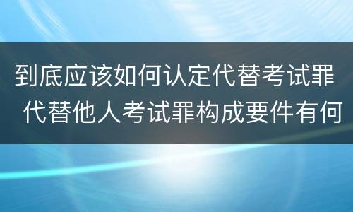 到底应该如何认定代替考试罪 代替他人考试罪构成要件有何规定