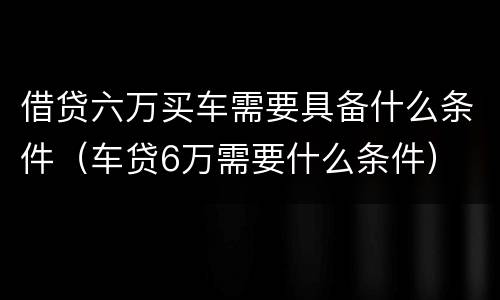 借贷六万买车需要具备什么条件（车贷6万需要什么条件）