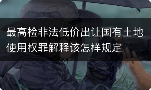 最高检非法低价出让国有土地使用权罪解释该怎样规定