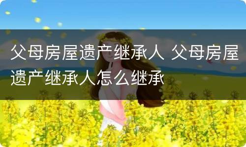 父母房屋遗产继承人 父母房屋遗产继承人怎么继承