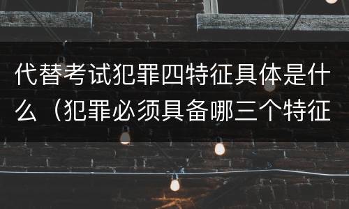 代替考试犯罪四特征具体是什么（犯罪必须具备哪三个特征）