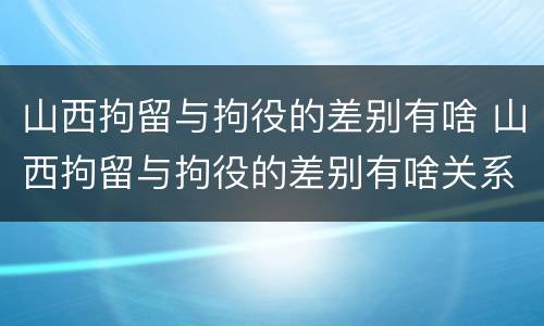 山西拘留与拘役的差别有啥 山西拘留与拘役的差别有啥关系
