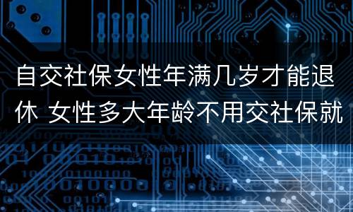 自交社保女性年满几岁才能退休 女性多大年龄不用交社保就可以退休
