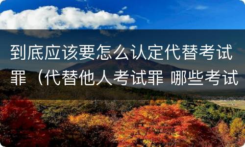 到底应该要怎么认定代替考试罪（代替他人考试罪 哪些考试）