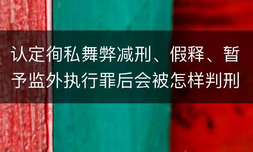 认定徇私舞弊减刑、假释、暂予监外执行罪后会被怎样判刑