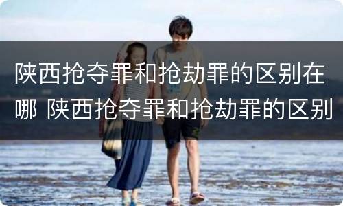 陕西抢夺罪和抢劫罪的区别在哪 陕西抢夺罪和抢劫罪的区别在哪查
