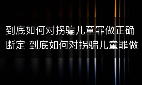 到底如何对拐骗儿童罪做正确断定 到底如何对拐骗儿童罪做正确断定