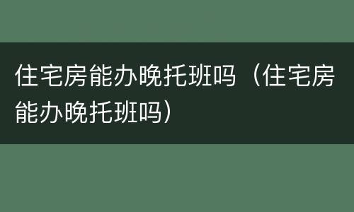 住宅房能办晚托班吗（住宅房能办晚托班吗）