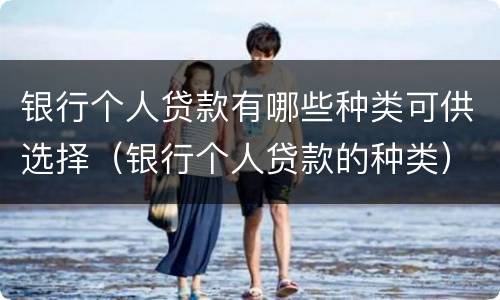 银行个人贷款有哪些种类可供选择(银行个人贷款的种类)