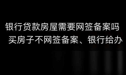银行贷款房屋需要网签备案吗 买房子不网签备案、银行给办理贷款吗